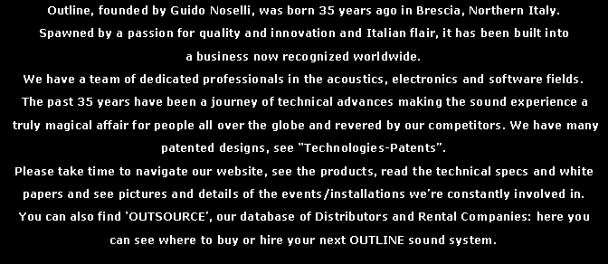 Text Box: Outline, founded by Guido Noselli, was born 35 years ago in Brescia, Northern Italy.Spawned by a passion for quality and innovation and Italian flair, it has been built into a business now recognized worldwide.We have a team of dedicated professionals in the acoustics, electronics and software fields. The past 35 years have been a journey of technical advances making the sound experience a truly magical affair for people all over the globe and revered by our competitors. We have many patented designs, see “Technologies-Patents”. Please take time to navigate our website, see the products, read the technical specs and white papers and see pictures and details of the events/installations we’re constantly involved in.You can also find ‘OUTSOURCE’, our database of Distributors and Rental Companies: here you can see where to buy or hire your next OUTLINE sound system.